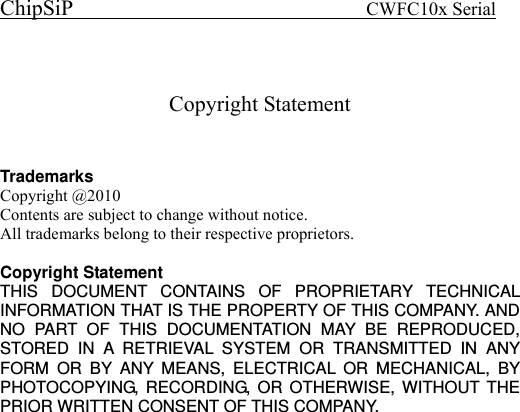 ChipSiP                            CWFC10x Serial                              Copyright Statement  Trademarks Copyright @2010   Contents are subject to change without notice. All trademarks belong to their respective proprietors.  Copyright Statement THIS DOCUMENT CONTAINS OF PROPRIETARY TECHNICAL INFORMATION THAT IS THE PROPERTY OF THIS COMPANY. AND NO PART OF THIS DOCUMENTATION MAY BE REPRODUCED, STORED IN A RETRIEVAL SYSTEM OR TRANSMITTED IN ANY FORM OR BY ANY MEANS, ELECTRICAL OR MECHANICAL, BY PHOTOCOPYING, RECORDING, OR OTHERWISE, WITHOUT THE PRIOR WRITTEN CONSENT OF THIS COMPANY. 