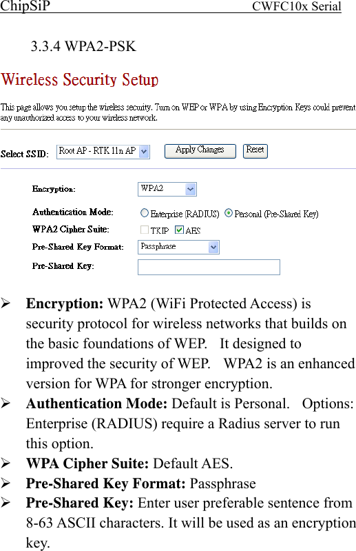 ChipSiP                            CWFC10x Serial                             3.3.4 WPA2-PSK    Encryption: WPA2 (WiFi Protected Access) is security protocol for wireless networks that builds on the basic foundations of WEP.    It designed to improved the security of WEP.    WPA2 is an enhanced version for WPA for stronger encryption. Authentication Mode: Default is Personal.    Options: Enterprise (RADIUS) require a Radius server to run this option. WPA Cipher Suite: Default AES.   Pre-Shared Key Format: Passphrase Pre-Shared Key: Enter user preferable sentence from 8-63 ASCII characters. It will be used as an encryption key.    