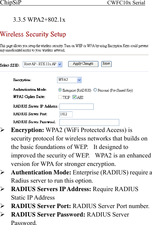 ChipSiP                            CWFC10x Serial                             3.3.5 WPA2+802.1x   Encryption: WPA2 (WiFi Protected Access) is security protocol for wireless networks that builds on the basic foundations of WEP.    It designed to improved the security of WEP.    WPA2 is an enhanced version for WPA for stronger encryption. Authentication Mode: Enterprise (RADIUS) require a Radius server to run this option. RADIUS Servers IP Address: Require RADIUS Static IP Address RADIUS Server Port: RADIUS Server Port number. RADIUS Server Password: RADIUS Server Password.   