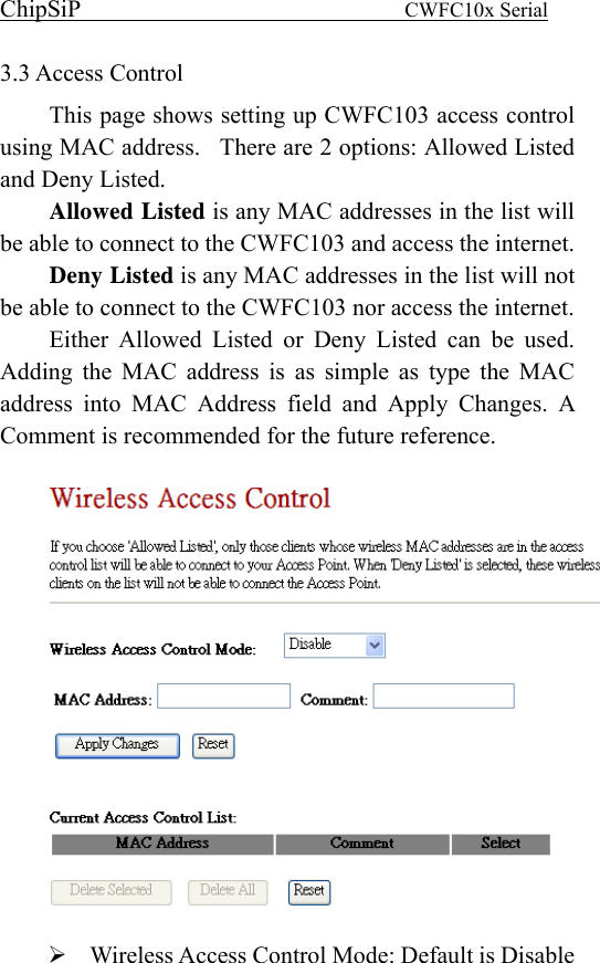 ChipSiP                            CWFC10x Serial                             3.3 Access Control This page shows setting up CWFC103 access control using MAC address.  There are 2 options: Allowed Listed and Deny Listed.     Allowed Listed is any MAC addresses in the list will be able to connect to the CWFC103 and access the internet.     Deny Listed is any MAC addresses in the list will not be able to connect to the CWFC103 nor access the internet.     Either Allowed Listed or Deny Listed can be used.  Adding the MAC address is as simple as type the MAC address into MAC Address field and Apply Changes. A Comment is recommended for the future reference.     Wireless Access Control Mode: Default is Disable 