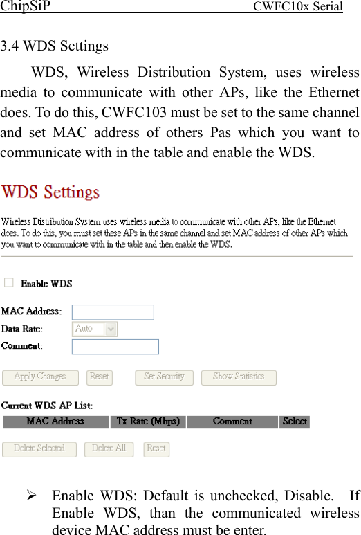 ChipSiP                            CWFC10x Serial                             3.4 WDS Settings WDS, Wireless Distribution System, uses wireless media to communicate with other APs, like the Ethernet does. To do this, CWFC103 must be set to the same channel and set MAC address of others Pas which you want to communicate with in the table and enable the WDS.      Enable WDS: Default is unchecked, Disable.    If Enable WDS, than the communicated wireless device MAC address must be enter. 