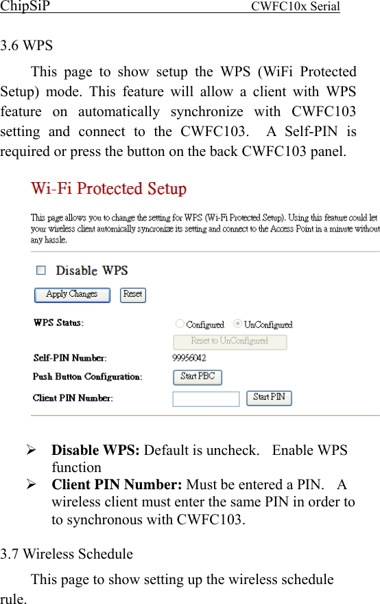 ChipSiP                            CWFC10x Serial                             3.6 WPS This page to show setup the WPS (WiFi Protected Setup) mode. This feature will allow a client with WPS feature on automatically synchronize with CWFC103 setting and connect to the CWFC103.  A Self-PIN is required or press the button on the back CWFC103 panel.    Disable WPS: Default is uncheck.  Enable WPS function Client PIN Number: Must be entered a PIN.    A wireless client must enter the same PIN in order to to synchronous with CWFC103.  3.7 Wireless Schedule This page to show setting up the wireless schedule rule.  