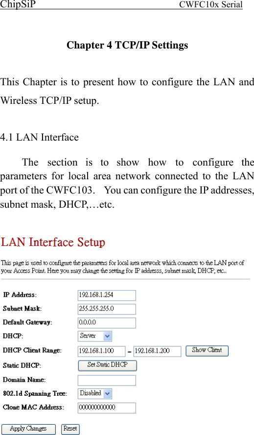 ChipSiP                            CWFC10x Serial                              Chapter 4 TCP/IP Settings  This Chapter is to present how to configure the LAN and Wireless TCP/IP setup.  4.1 LAN Interface   The section is to show how to configure the parameters for local area network connected to the LAN port of the CWFC103.    You can configure the IP addresses, subnet mask, DHCP,…etc.     