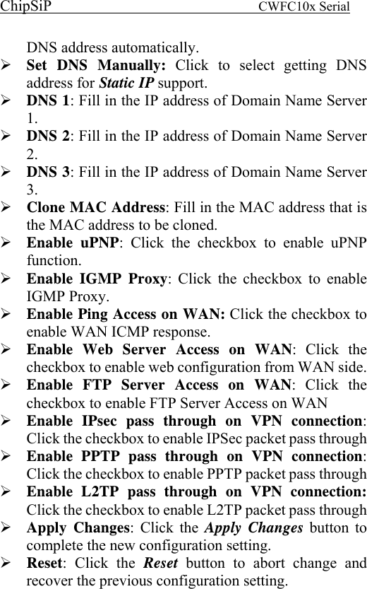 ChipSiP                            CWFC10x Serial                             DNS address automatically. Set DNS Manually: Click to select getting DNS address for Static IP support. DNS 1: Fill in the IP address of Domain Name Server 1. DNS 2: Fill in the IP address of Domain Name Server 2. DNS 3: Fill in the IP address of Domain Name Server 3. Clone MAC Address: Fill in the MAC address that is the MAC address to be cloned. Enable uPNP: Click the checkbox to enable uPNP function. Enable IGMP Proxy: Click the checkbox to enable IGMP Proxy. Enable Ping Access on WAN: Click the checkbox to enable WAN ICMP response. Enable Web Server Access on WAN: Click the checkbox to enable web configuration from WAN side. Enable FTP Server Access on WAN: Click the checkbox to enable FTP Server Access on WAN Enable IPsec pass through on VPN connection: Click the checkbox to enable IPSec packet pass through Enable PPTP pass through on VPN connection: Click the checkbox to enable PPTP packet pass through Enable L2TP pass through on VPN connection: Click the checkbox to enable L2TP packet pass through Apply Changes: Click the Apply Changes button to complete the new configuration setting. Reset: Click the Reset  button to abort change and recover the previous configuration setting.   