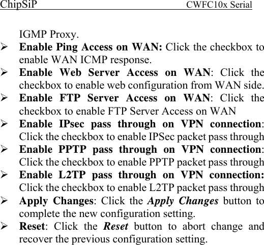 ChipSiP                            CWFC10x Serial                             IGMP Proxy. Enable Ping Access on WAN: Click the checkbox to enable WAN ICMP response. Enable Web Server Access on WAN: Click the checkbox to enable web configuration from WAN side. Enable FTP Server Access on WAN: Click the checkbox to enable FTP Server Access on WAN Enable IPsec pass through on VPN connection: Click the checkbox to enable IPSec packet pass through Enable PPTP pass through on VPN connection: Click the checkbox to enable PPTP packet pass through Enable L2TP pass through on VPN connection: Click the checkbox to enable L2TP packet pass through Apply Changes: Click the Apply Changes button to complete the new configuration setting. Reset: Click the Reset  button to abort change and recover the previous configuration setting.       