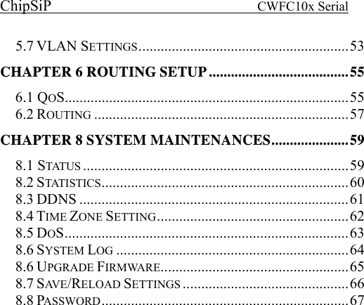 ChipSiP                            CWFC10x Serial                             5.7 VLAN SETTINGS.........................................................53CHAPTER 6 ROUTING SETUP......................................556.1 QOS.............................................................................556.2 ROUTING .....................................................................57CHAPTER 8 SYSTEM MAINTENANCES.....................598.1 STATUS ........................................................................598.2 STATISTICS ...................................................................608.3 DDNS .........................................................................618.4 TIME ZONE SETTING....................................................628.5 DOS.............................................................................638.6 SYSTEM LOG ...............................................................648.6 UPGRADE FIRMWARE...................................................658.7 SAV E /RELOAD SETTINGS .............................................668.8 PASSWORD...................................................................67  