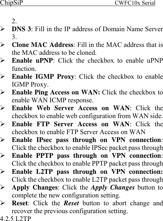 ChipSiP                            CWFC10x Serial                             2. DNS 3: Fill in the IP address of Domain Name Server 3. Clone MAC Address: Fill in the MAC address that is the MAC address to be cloned. Enable uPNP: Click the checkbox to enable uPNP function. Enable IGMP Proxy: Click the checkbox to enable IGMP Proxy. Enable Ping Access on WAN: Click the checkbox to enable WAN ICMP response. Enable Web Server Access on WAN: Click the checkbox to enable web configuration from WAN side. Enable FTP Server Access on WAN: Click the checkbox to enable FTP Server Access on WAN Enable IPsec pass through on VPN connection: Click the checkbox to enable IPSec packet pass through Enable PPTP pass through on VPN connection: Click the checkbox to enable PPTP packet pass through Enable L2TP pass through on VPN connection: Click the checkbox to enable L2TP packet pass through Apply Changes: Click the Apply Changes button to complete the new configuration setting. Reset: Click the Reset  button to abort change and recover the previous configuration setting. 4.2.5 L2TP 