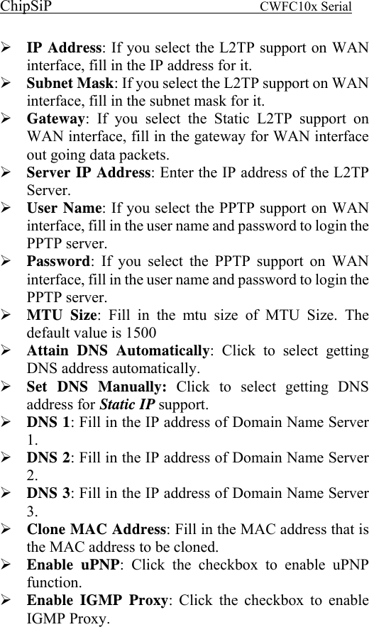 ChipSiP                            CWFC10x Serial                             IP Address: If you select the L2TP support on WAN interface, fill in the IP address for it. Subnet Mask: If you select the L2TP support on WAN interface, fill in the subnet mask for it. Gateway: If you select the Static L2TP support on WAN interface, fill in the gateway for WAN interface out going data packets. Server IP Address: Enter the IP address of the L2TP Server. User Name: If you select the PPTP support on WAN interface, fill in the user name and password to login the PPTP server. Password: If you select the PPTP support on WAN interface, fill in the user name and password to login the PPTP server. MTU Size: Fill in the mtu size of MTU Size. The default value is 1500  Attain DNS Automatically: Click to select getting DNS address automatically. Set DNS Manually: Click to select getting DNS address for Static IP support. DNS 1: Fill in the IP address of Domain Name Server 1. DNS 2: Fill in the IP address of Domain Name Server 2. DNS 3: Fill in the IP address of Domain Name Server 3. Clone MAC Address: Fill in the MAC address that is the MAC address to be cloned. Enable uPNP: Click the checkbox to enable uPNP function. Enable IGMP Proxy: Click the checkbox to enable IGMP Proxy. 