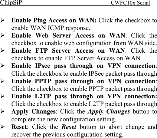 ChipSiP                            CWFC10x Serial                             Enable Ping Access on WAN: Click the checkbox to enable WAN ICMP response. Enable Web Server Access on WAN: Click the checkbox to enable web configuration from WAN side. Enable FTP Server Access on WAN: Click the checkbox to enable FTP Server Access on WAN Enable IPsec pass through on VPN connection: Click the checkbox to enable IPSec packet pass through Enable PPTP pass through on VPN connection: Click the checkbox to enable PPTP packet pass through Enable L2TP pass through on VPN connection: Click the checkbox to enable L2TP packet pass through Apply Changes: Click the Apply Changes button to complete the new configuration setting. Reset: Click the Reset  button to abort change and recover the previous configuration setting.               