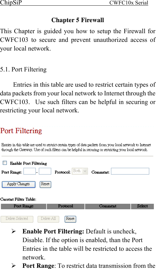 ChipSiP                            CWFC10x Serial                             Chapter 5 Firewall This Chapter is guided you how to setup the Firewall for CWFC103 to secure and prevent unauthorized access of your local network.  5.1. Port Filtering   Entries in this table are used to restrict certain types of data packets from your local network to Internet through the CWFC103.  Use such filters can be helpful in securing or restricting your local network.         Enable Port Filtering: Default is uncheck, Disable. If the option is enabled, than the Port Entries in the table will be restricted to access the network. Port Range: To restrict data transmission from the 