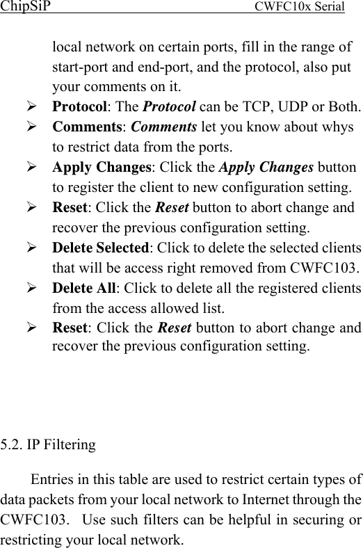 ChipSiP                            CWFC10x Serial                             local network on certain ports, fill in the range of start-port and end-port, and the protocol, also put your comments on it. Protocol: The Protocol can be TCP, UDP or Both. Comments: Comments let you know about whys to restrict data from the ports. Apply Changes: Click the Apply Changes button to register the client to new configuration setting. Reset: Click the Reset button to abort change and recover the previous configuration setting. Delete Selected: Click to delete the selected clients that will be access right removed from CWFC103. Delete All: Click to delete all the registered clients from the access allowed list. Reset: Click the Reset button to abort change and recover the previous configuration setting.    5.2. IP Filtering   Entries in this table are used to restrict certain types of data packets from your local network to Internet through the CWFC103.  Use such filters can be helpful in securing or restricting your local network.        