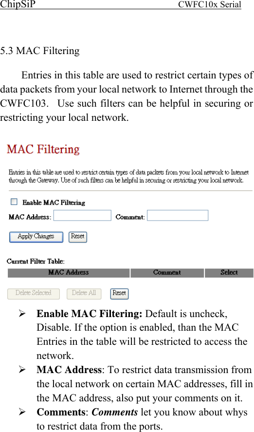 ChipSiP                            CWFC10x Serial                              5.3 MAC Filtering   Entries in this table are used to restrict certain types of data packets from your local network to Internet through the CWFC103.  Use such filters can be helpful in securing or restricting your local network.   Enable MAC Filtering: Default is uncheck, Disable. If the option is enabled, than the MAC Entries in the table will be restricted to access the network. MAC Address: To restrict data transmission from the local network on certain MAC addresses, fill in the MAC address, also put your comments on it. Comments: Comments let you know about whys to restrict data from the ports. 