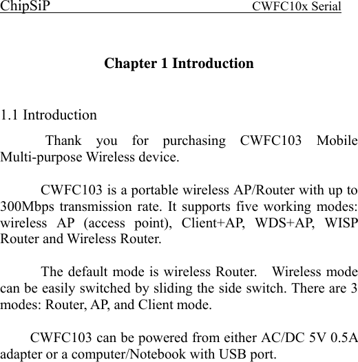 ChipSiP                            CWFC10x Serial                              Chapter 1 Introduction    1.1 Introduction   Thank you for purchasing CWFC103 Mobile Multi-purpose Wireless device.    CWFC103 is a portable wireless AP/Router with up to 300Mbps transmission rate. It supports five working modes: wireless AP (access point), Client+AP, WDS+AP, WISP Router and Wireless Router.      The default mode is wireless Router.    Wireless mode can be easily switched by sliding the side switch. There are 3 modes: Router, AP, and Client mode.  CWFC103 can be powered from either AC/DC 5V 0.5A adapter or a computer/Notebook with USB port.    