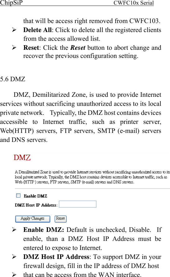 ChipSiP                            CWFC10x Serial                             that will be access right removed from CWFC103. Delete All: Click to delete all the registered clients from the access allowed list. Reset: Click the Reset button to abort change and recover the previous configuration setting.  5.6 DMZ   DMZ, Demilitarized Zone, is used to provide Internet services without sacrificing unauthorized access to its local private network.    Typically, the DMZ host contains devices accessible to Internet traffic, such as printer server, Web(HTTP) servers, FTP servers, SMTP (e-mail) servers and DNS servers.   Enable DMZ: Default is unchecked, Disable.  If enable, than a DMZ Host IP Address must be entered to expose to Internet. DMZ Host IP Address: To support DMZ in your firewall design, fill in the IP address of DMZ host that can be access from the WAN interface. 