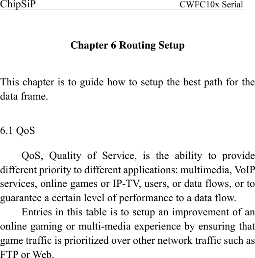 ChipSiP                            CWFC10x Serial                              Chapter 6 Routing Setup    This chapter is to guide how to setup the best path for the data frame.  6.1 QoS QoS, Quality of Service, is the ability to provide different priority to different applications: multimedia, VoIP services, online games or IP-TV, users, or data flows, or to guarantee a certain level of performance to a data flow. Entries in this table is to setup an improvement of an  online gaming or multi-media experience by ensuring that game traffic is prioritized over other network traffic such as FTP or Web. 