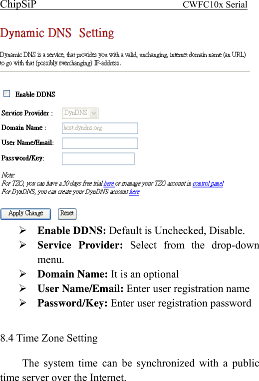 ChipSiP                            CWFC10x Serial                              Enable DDNS: Default is Unchecked, Disable. Service Provider: Select from the drop-down menu. Domain Name: It is an optional User Name/Email: Enter user registration name Password/Key: Enter user registration password  8.4 Time Zone Setting The system time can be synchronized with a public time server over the Internet.   
