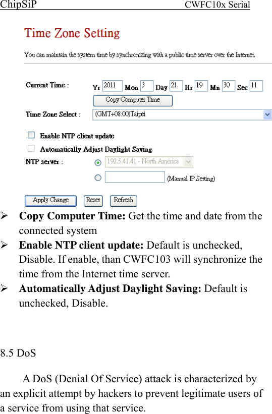 ChipSiP                            CWFC10x Serial                              Copy Computer Time: Get the time and date from the connected system Enable NTP client update: Default is unchecked, Disable. If enable, than CWFC103 will synchronize the time from the Internet time server. Automatically Adjust Daylight Saving: Default is unchecked, Disable.   8.5 DoS A DoS (Denial Of Service) attack is characterized by an explicit attempt by hackers to prevent legitimate users of a service from using that service.  