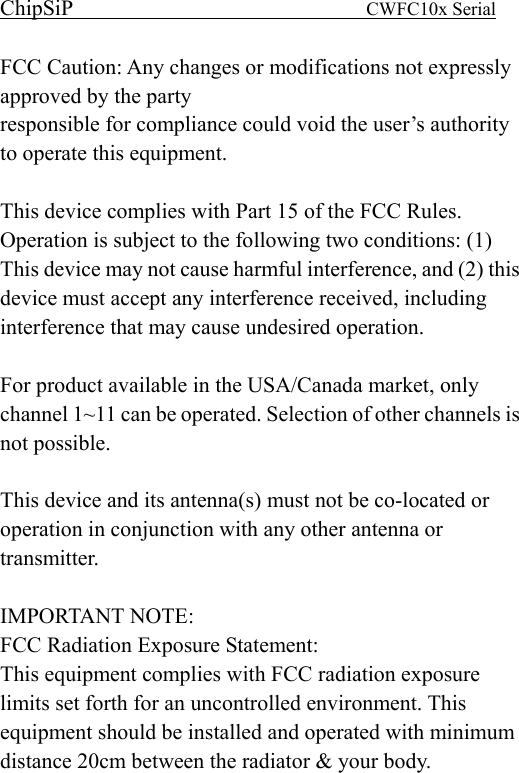 ChipSiP                            CWFC10x Serial                             FCC Caution: Any changes or modifications not expressly approved by the party   responsible for compliance could void the user’s authority to operate this equipment.  This device complies with Part 15 of the FCC Rules. Operation is subject to the following two conditions: (1) This device may not cause harmful interference, and (2) this device must accept any interference received, including interference that may cause undesired operation.  For product available in the USA/Canada market, only channel 1~11 can be operated. Selection of other channels is not possible.  This device and its antenna(s) must not be co-located or operation in conjunction with any other antenna or transmitter.  IMPORTANT NOTE: FCC Radiation Exposure Statement: This equipment complies with FCC radiation exposure limits set forth for an uncontrolled environment. This equipment should be installed and operated with minimum distance 20cm between the radiator &amp; your body.  