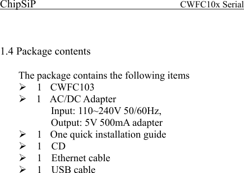 ChipSiP                            CWFC10x Serial                              1.4 Package contents   The package contains the following items   1  CWFC103   1  AC/DC Adapter  Input: 110~240V 50/60Hz,     Output: 5V 500mA adapter   1    One quick installation guide   1  CD  1  Ethernet cable  1   USB cable       