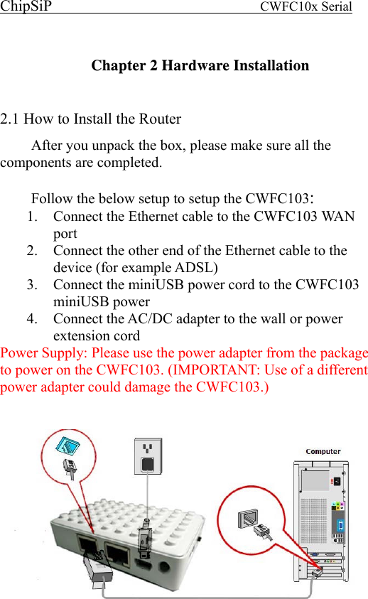 ChipSiP                            CWFC10x Serial                              Chapter 2 Hardware Installation  2.1 How to Install the Router After you unpack the box, please make sure all the components are completed.      Follow the below setup to setup the CWFC103:  1.  Connect the Ethernet cable to the CWFC103 WAN port 2.  Connect the other end of the Ethernet cable to the device (for example ADSL) 3.  Connect the miniUSB power cord to the CWFC103 miniUSB power 4.  Connect the AC/DC adapter to the wall or power extension cord Power Supply: Please use the power adapter from the package to power on the CWFC103. (IMPORTANT: Use of a different power adapter could damage the CWFC103.)      