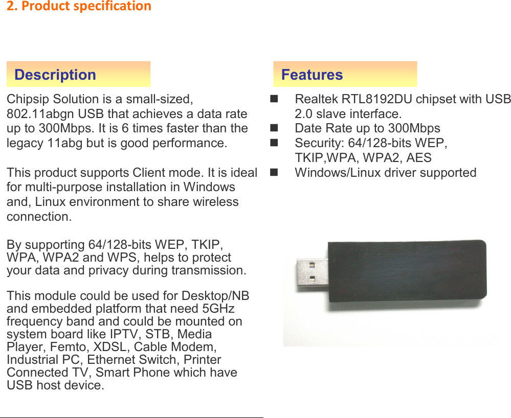 2. Product specification     Chipsip Solution is a small-sized, 802.11abgn USB that achieves a data rate up to 300Mbps. It is 6 times faster than the legacy 11abg but is good performance.  This product supports Client mode. It is ideal for multi-purpose installation in Windows and, Linux environment to share wireless connection.  By supporting 64/128-bits WEP, TKIP, WPA, WPA2 and WPS, helps to protect your data and privacy during transmission.  This module could be used for Desktop/NB and embedded platform that need 5GHz frequency band and could be mounted on system board like IPTV, STB, Media Player, Femto, XDSL, Cable Modem, Industrial PC, Ethernet Switch, Printer   Connected TV, Smart Phone which have USB host device.          Realtek RTL8192DU chipset with USB 2.0 slave interface.   Date Rate up to 300Mbps   Security: 64/128-bits WEP, TKIP,WPA, WPA2, AES   Windows/Linux driver supported                     Description Features 