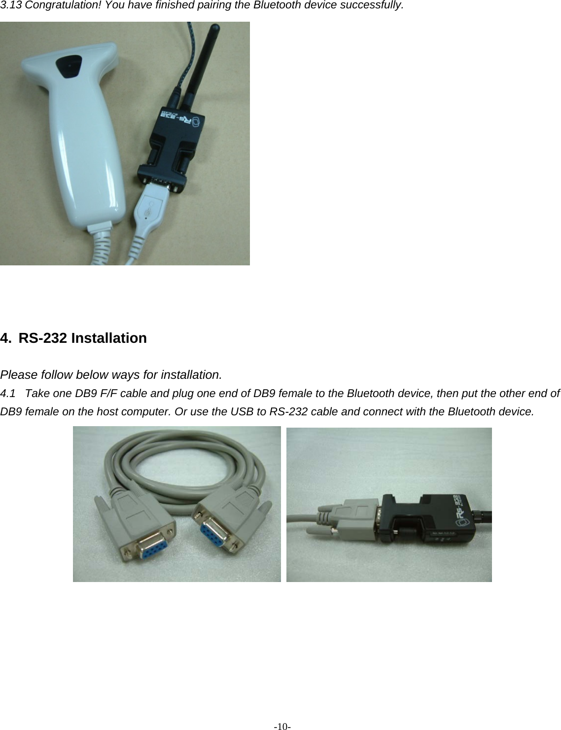 -  - 10 3.13 Congratulation! You have finished pairing the Bluetooth device successfully.    4. RS-232 Installation  Please follow below ways for installation. 4.1  Take one DB9 F/F cable and plug one end of DB9 female to the Bluetooth device, then put the other end of DB9 female on the host computer. Or use the USB to RS-232 cable and connect with the Bluetooth device.           