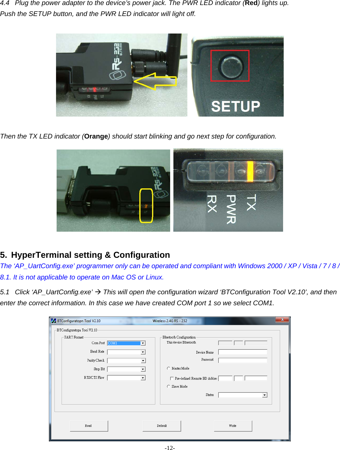 -  - 124.4  Plug the power adapter to the device’s power jack. The PWR LED indicator (Red) lights up.   Push the SETUP button, and the PWR LED indicator will light off.     Then the TX LED indicator (Orange) should start blinking and go next step for configuration.     5.  HyperTerminal setting &amp; Configuration The ‘AP_UartConfig.exe’ programmer only can be operated and compliant with Windows 2000 / XP / Vista / 7 / 8 / 8.1. It is not applicable to operate on Mac OS or Linux. 5.1 Click ‘AP_UartConfig.exe’  This will open the configuration wizard ‘BTConfiguration Tool V2.10’, and then enter the correct information. In this case we have created COM port 1 so we select COM1.  
