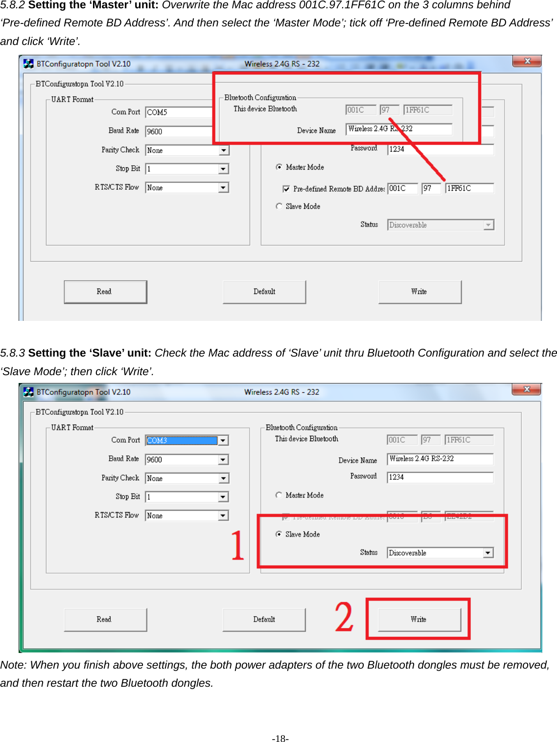 -  - 185.8.2 Setting the ‘Master’ unit: Overwrite the Mac address 001C.97.1FF61C on the 3 columns behind ‘Pre-defined Remote BD Address’. And then select the ‘Master Mode’; tick off ‘Pre-defined Remote BD Address’ and click ‘Write’.     5.8.3 Setting the ‘Slave’ unit: Check the Mac address of ‘Slave’ unit thru Bluetooth Configuration and select the ‘Slave Mode’; then click ‘Write’.    Note: When you finish above settings, the both power adapters of the two Bluetooth dongles must be removed, and then restart the two Bluetooth dongles.     