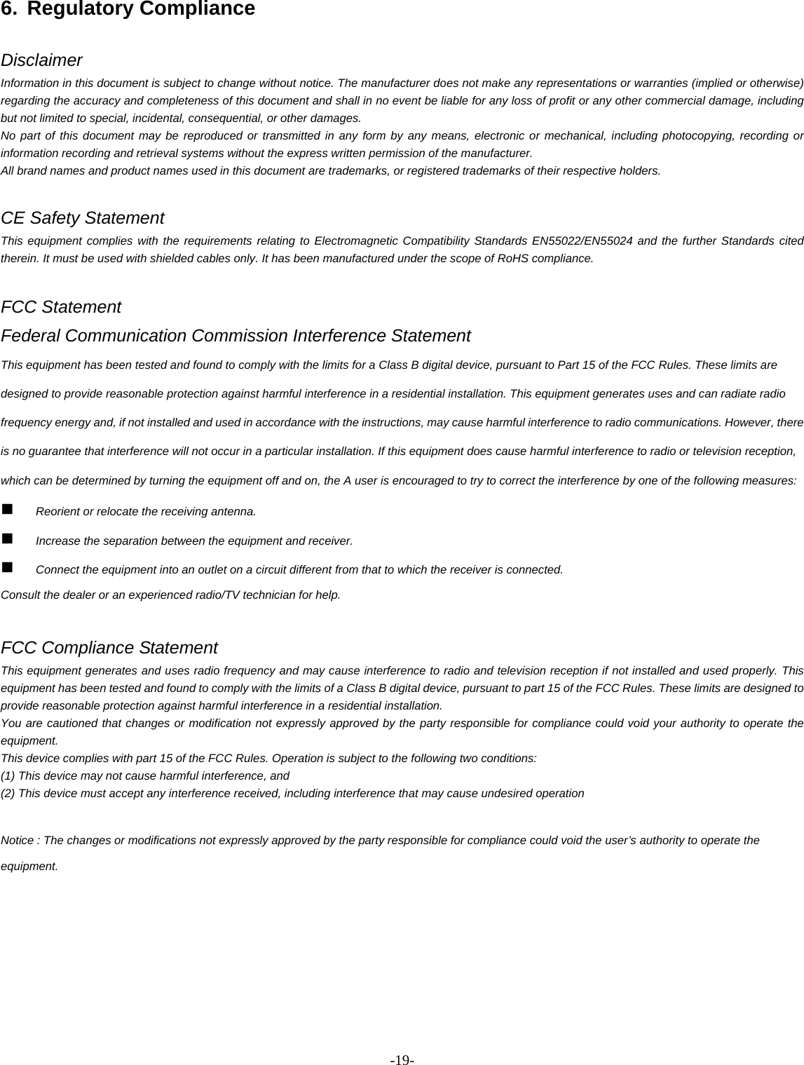 -  - 196. Regulatory Compliance   Disclaimer Information in this document is subject to change without notice. The manufacturer does not make any representations or warranties (implied or otherwise) regarding the accuracy and completeness of this document and shall in no event be liable for any loss of profit or any other commercial damage, including but not limited to special, incidental, consequential, or other damages. No part of this document may be reproduced or transmitted in any form by any means, electronic or mechanical, including photocopying, recording or information recording and retrieval systems without the express written permission of the manufacturer. All brand names and product names used in this document are trademarks, or registered trademarks of their respective holders.  CE Safety Statement This equipment complies with the requirements relating to Electromagnetic Compatibility Standards EN55022/EN55024 and the further Standards cited therein. It must be used with shielded cables only. It has been manufactured under the scope of RoHS compliance.  FCC Statement Federal Communication Commission Interference Statement   This equipment has been tested and found to comply with the limits for a Class B digital device, pursuant to Part 15 of the FCC Rules. These limits are designed to provide reasonable protection against harmful interference in a residential installation. This equipment generates uses and can radiate radio frequency energy and, if not installed and used in accordance with the instructions, may cause harmful interference to radio communications. However, there is no guarantee that interference will not occur in a particular installation. If this equipment does cause harmful interference to radio or television reception, which can be determined by turning the equipment off and on, the A user is encouraged to try to correct the interference by one of the following measures:  Reorient or relocate the receiving antenna.  Increase the separation between the equipment and receiver.  Connect the equipment into an outlet on a circuit different from that to which the receiver is connected. Consult the dealer or an experienced radio/TV technician for help.  FCC Compliance Statement This equipment generates and uses radio frequency and may cause interference to radio and television reception if not installed and used properly. This equipment has been tested and found to comply with the limits of a Class B digital device, pursuant to part 15 of the FCC Rules. These limits are designed to provide reasonable protection against harmful interference in a residential installation.   You are cautioned that changes or modification not expressly approved by the party responsible for compliance could void your authority to operate the equipment.  This device complies with part 15 of the FCC Rules. Operation is subject to the following two conditions:   (1) This device may not cause harmful interference, and   (2) This device must accept any interference received, including interference that may cause undesired operation  Notice : The changes or modifications not expressly approved by the party responsible for compliance could void the user’s authority to operate the equipment.       