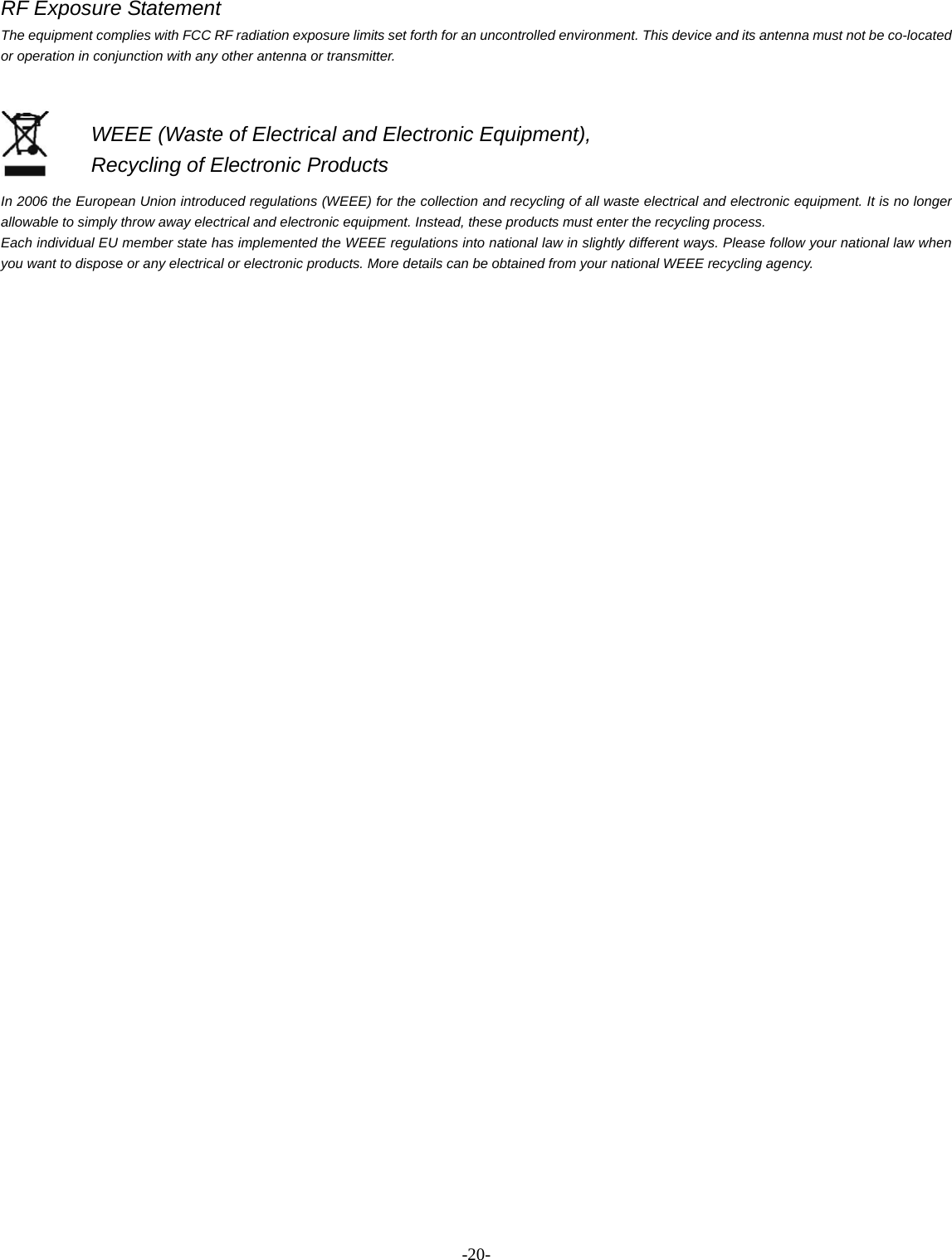 -  - 20RF Exposure Statement The equipment complies with FCC RF radiation exposure limits set forth for an uncontrolled environment. This device and its antenna must not be co-located or operation in conjunction with any other antenna or transmitter.   In 2006 the European Union introduced regulations (WEEE) for the collection and recycling of all waste electrical and electronic equipment. It is no longer allowable to simply throw away electrical and electronic equipment. Instead, these products must enter the recycling process. Each individual EU member state has implemented the WEEE regulations into national law in slightly different ways. Please follow your national law when you want to dispose or any electrical or electronic products. More details can be obtained from your national WEEE recycling agency. WEEE (Waste of Electrical and Electronic Equipment),   Recycling of Electronic Products 