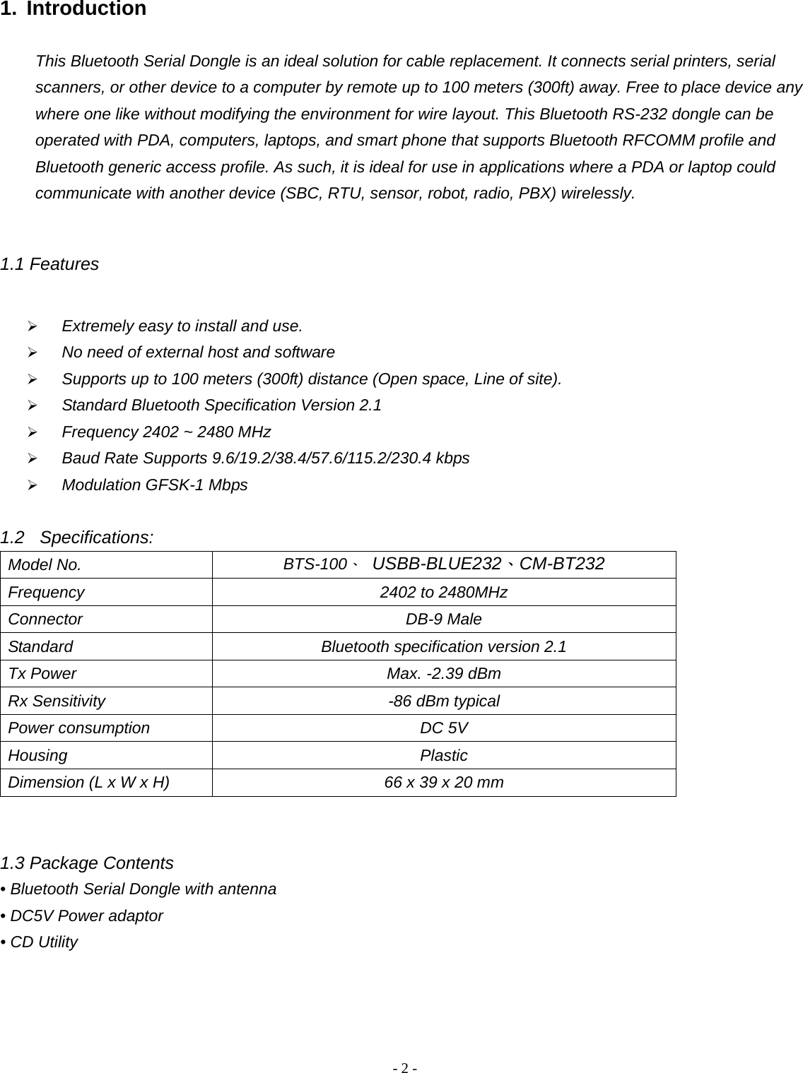 -  - 21. Introduction  This Bluetooth Serial Dongle is an ideal solution for cable replacement. It connects serial printers, serial scanners, or other device to a computer by remote up to 100 meters (300ft) away. Free to place device any where one like without modifying the environment for wire layout. This Bluetooth RS-232 dongle can be operated with PDA, computers, laptops, and smart phone that supports Bluetooth RFCOMM profile and Bluetooth generic access profile. As such, it is ideal for use in applications where a PDA or laptop could communicate with another device (SBC, RTU, sensor, robot, radio, PBX) wirelessly.    1.1 Features   Extremely easy to install and use.  No need of external host and software  Supports up to 100 meters (300ft) distance (Open space, Line of site).  Standard Bluetooth Specification Version 2.1  Frequency 2402 ~ 2480 MHz  Baud Rate Supports 9.6/19.2/38.4/57.6/115.2/230.4 kbps    Modulation GFSK-1 Mbps  1.2 Specifications: Model No.  BTS-100、 USBB-BLUE232、CM-BT232 Frequency  2402 to 2480MHz Connector DB-9 Male Standard  Bluetooth specification version 2.1 Tx Power  Max. -2.39 dBm Rx Sensitivity  -86 dBm typical Power consumption  DC 5V Housing Plastic Dimension (L x W x H)  66 x 39 x 20 mm   1.3 Package Contents • Bluetooth Serial Dongle with antenna • DC5V Power adaptor • CD Utility    