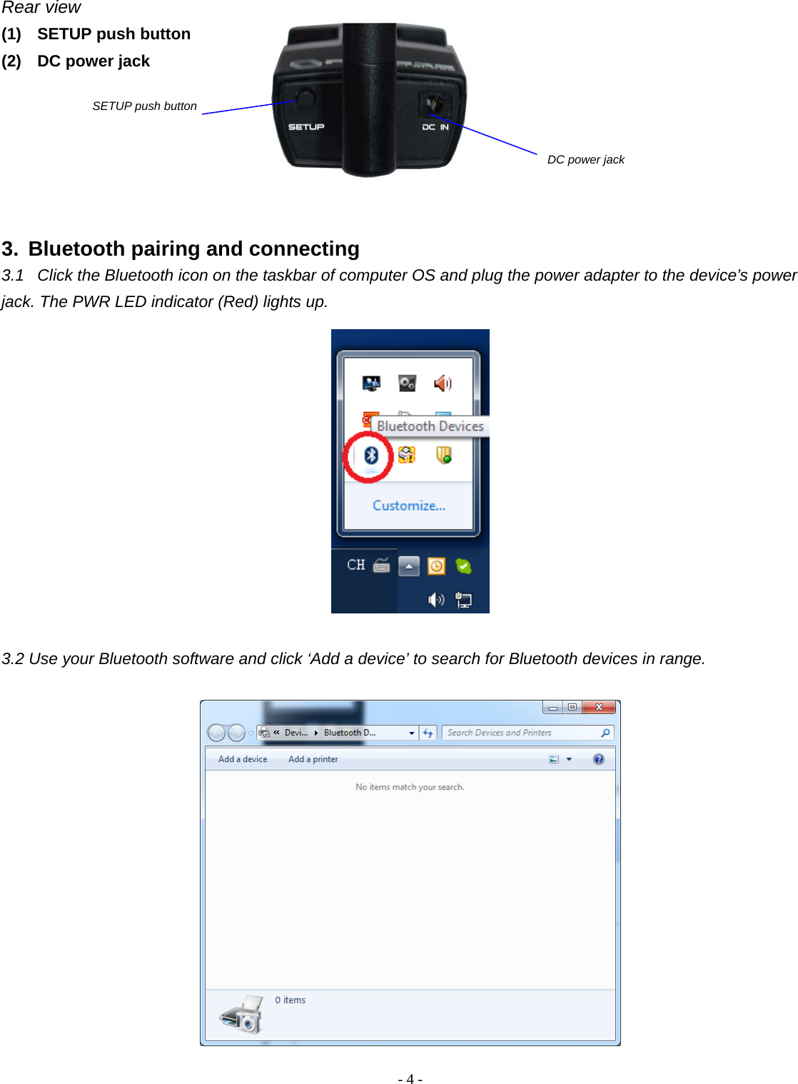 -  - 4Rear view (1)  SETUP push button (2)  DC power jack       3.  Bluetooth pairing and connecting 3.1  Click the Bluetooth icon on the taskbar of computer OS and plug the power adapter to the device’s power jack. The PWR LED indicator (Red) lights up.     3.2 Use your Bluetooth software and click ‘Add a device’ to search for Bluetooth devices in range.    SETUP push button DC power jack 