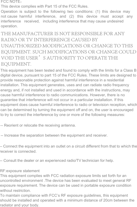 FCC NOTE： This device complies with Part 15 of the FCC Rules. Operation is subject to the following two conditions: (1) this device may not cause harmful interference, and (2) this device must accept any interference received, including interference that may cause undesired operation. This equipment has been tested and found to comply with the limits for a Class B digital device, pursuant to part 15 of the FCC Rules. These limits are designed to provide reasonable protection against harmful interference in a residential installation. This equipment generates, uses and can radiate radio frequency energy and, if not installed and used in accordance with the instructions, may cause harmful interference to radio communications. However, there is no guarantee that interference will not occur in a particular installation. If this equipment does cause harmful interference to radio or television reception, which can be determined by turning the equipment off and on, the user is encouraged to try to correct the interference by one or more of the following measures:  -- Reorient or relocate the receiving antenna. -- Increase the separation between the equipment and receiver. -- Connect the equipment into an outlet on a circuit different from that to which the receiver is connected.  -- Consult the dealer or an experienced radio/TV technician for help. RF:exposure statement This equipment complies with FCC radiation exposure limits set forth for an uncontrolled environment .The device has been evaluated to meet general RF exposure requirement. The device can be used in portable exposure condition without restriction. To maintain compliance with FCC&rsquo;s RF exposure guidelines, this equipment should be installed and operated with a minimum distance of 20cm between the radiator and your body.THE MANUFACTURER IS NOT RESPONSIBLE FOR ANY RADIO OR TV INTERFERENCE CAUSED BY UNAUTHORIZED MODIFICATIONS OR CHANGE TO THIS EQUIPMENT. SUCH MODIFICATIONS OR CHANGE COULD VOID THE USER&rsquo;S AUTHORITY TO OPERATE THE EQUIPMENT.