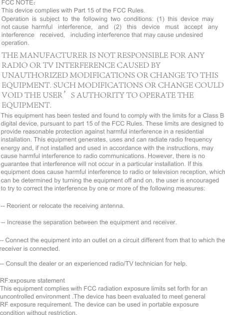 FCC NOTE： This device complies with Part 15 of the FCC Rules. Operation is subject to the following two conditions: (1) this device may not cause harmful interference, and (2) this device must accept any interference received, including interference that may cause undesired operation. This equipment has been tested and found to comply with the limits for a Class B digital device, pursuant to part 15 of the FCC Rules. These limits are designed to provide reasonable protection against harmful interference in a residential installation. This equipment generates, uses and can radiate radio frequency energy and, if not installed and used in accordance with the instructions, may cause harmful interference to radio communications. However, there is no guarantee that interference will not occur in a particular installation. If this equipment does cause harmful interference to radio or television reception, which can be determined by turning the equipment off and on, the user is encouraged to try to correct the interference by one or more of the following measures:  -- Reorient or relocate the receiving antenna. -- Increase the separation between the equipment and receiver. -- Connect the equipment into an outlet on a circuit different from that to which the receiver is connected.  -- Consult the dealer or an experienced radio/TV technician for help. RF:exposure statement This equipment complies with FCC radiation exposure limits set forth for an uncontrolled environment .The device has been evaluated to meet general RF exposure requirement. The device can be used in portable exposure condition without restriction. THE MANUFACTURER IS NOT RESPONSIBLE FOR ANY RADIO OR TV INTERFERENCE CAUSED BY UNAUTHORIZED MODIFICATIONS OR CHANGE TO THIS EQUIPMENT. SUCH MODIFICATIONS OR CHANGE COULD VOID THE USER&rsquo;S AUTHORITY TO OPERATE THE EQUIPMENT.