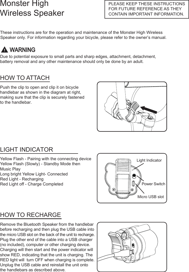 Monster High Wireless SpeakerThese instructions are for the operation and maintenance of the Monster High Wireless Speaker only. For information regarding your bicycle, please refer to the owner&rsquo;s manual.Due to potential exposure to small parts and sharp edges, attachment, detachment,battery removal and any other maintenance should only be done by an adult.PLEASE KEEP THESE INSTRUCTIONS FOR FUTURE REFERENCE AS THEY CONTAIN IMPORTANT INFORMATION.HOW TO ATTACHLIGHT INDICATORHOW TO RECHARGEPush the clip to open and clip it on bicycle  handlebar as shown in the diagram at right, making sure that the clip is securely fastened to the handlebar.Yellow Flash - Pairing with the connecting deviceYellow Flash (Slowly) - Standby Mode thenMusic PlayLong bright Yellow Light- ConnectedRed Light - Recharging Red Light off - Charge CompletedRemove the Bluetooth Speaker from the handlebar before recharging and then plug the USB cable into the micro USB slot on the back of the unit to recharge. Plug the other end of the cable into a USB charger(no included), computer or other charging device.Charging will then start and the power indicator will show RED, indicating that the unit is charging. The RED light will  turn OFF when charging is complete. Unplug the USB cable and reinstall the unit onto the handlebars as described above.Light IndicatorPower SwitchMicro USB slotWARNING