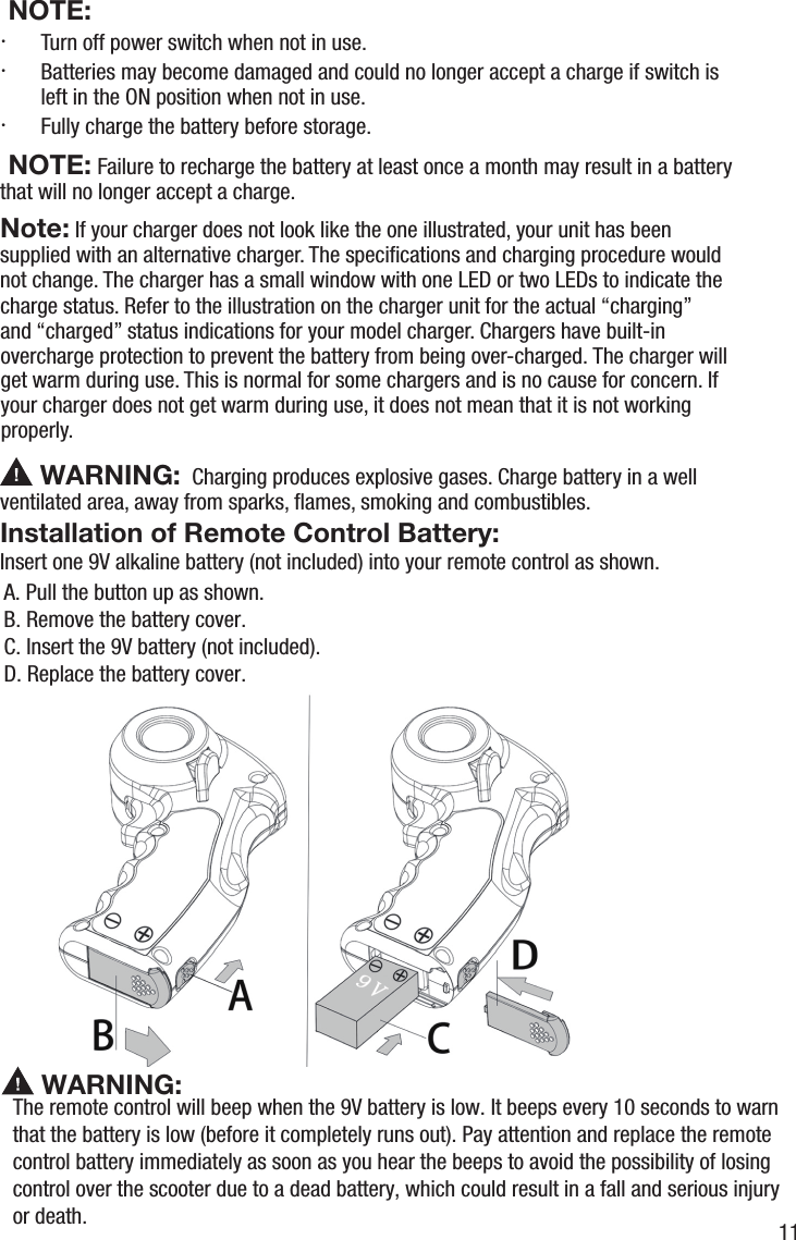  NOTE:&middot;  Turn off power switch when not in use.&middot;  Batteries may become damaged and could no longer accept a charge if switch is left in the ON position when not in use.&middot;  Fully charge the battery before storage. NOTE: Failure to recharge the battery at least once a month may result in a battery   that will no longer accept a charge.Note: If your charger does not look like the one illustrated, your unit has been supplied with an alternative charger. The speciﬁcations and charging procedure would not change. The charger has a small window with one LED or two LEDs to indicate the charge status. Refer to the illustration on the charger unit for the actual &ldquo;charging&rdquo; and &ldquo;charged&rdquo; status indications for your model charger. Chargers have built-in overcharge protection to prevent the battery from being over-charged. The charger will get warm during use. This is normal for some chargers and is no cause for concern. If your charger does not get warm during use, it does not mean that it is not working properly.  WARNING: WARNING:Charging produces explosive gases. Charge battery in a well ventilThe remote control will beep when the 9V battery is low. It beeps every 10 seconds to warn that the battery is low (before it completely runs out). Pay attention and replace the remote control battery immediately as soon as you hear the beeps to avoid the possibility of losing control over the scooter due to a dead battery, which could result in a fall and serious injury or death.Installation of Remote Control Battery: Insert one 9V alkaline battery (not included) into your remote control as shown.A. Pull the button up as shown.B. Remove the battery cover.C. Insert the 9V battery (not included).D. Replace the battery cover.ated area, away from sparks, ﬂames, smoking and combustibles.11