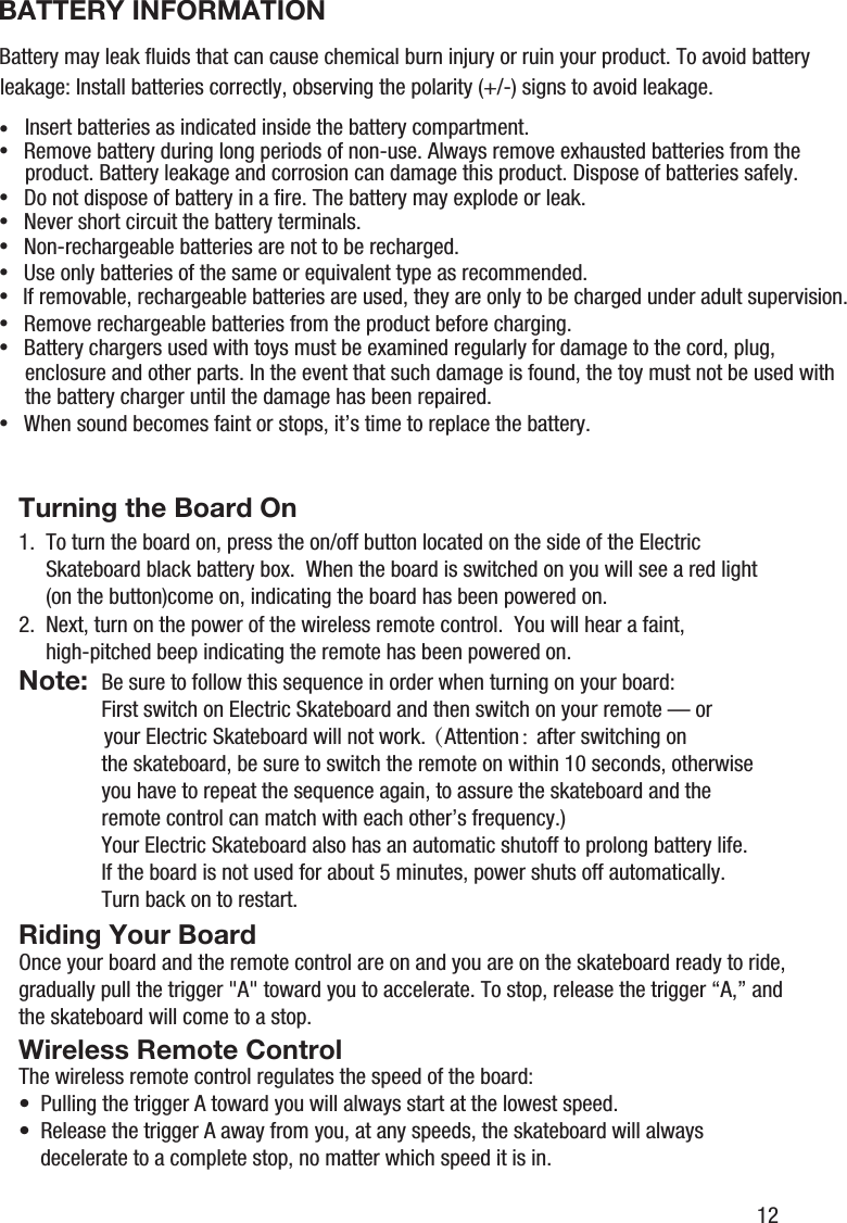 Note:Turning the Board OnRiding Your BoardWireless Remote Control1.  To turn the board on, press the on/off button located on the side of the Electric      Skateboard black battery box.  When the board is switched on you will see a red light      (on the button)come on, indicating the board has been powered on.Be sure to follow this sequence in order when turning on your board:First switch on Electric Skateboard and then switch on your remote &mdash; or your Electric Skateboard will not work.（Attention： after switching on the skateboard, be sure to switch the remote on within 10 seconds, otherwise you have to repeat the sequence again, to assure the skateboard and the remote control can match with each other&rsquo;s frequency.)Your Electric Skateboard also has an automatic shutoff to prolong battery life.  If the board is not used for about 5 minutes, power shuts off automatically. Turn back on to restart.2.  Next, turn on the power of the wireless remote control.  You will hear a faint,      high-pitched beep indicating the remote has been powered on.Once your board and the remote control are on and you are on the skateboard ready to ride, gradually pull the trigger "A" toward you to accelerate. To stop, release the trigger &ldquo;A,&rdquo; and the skateboard will come to a stop.The wireless remote control regulates the speed of the board:&bull;  Pulling the trigger A toward you will always start at the lowest speed.&bull;  Release the trigger A away from you, at any speeds, the skateboard will always    decelerate to a complete stop, no matter which speed it is in.12BATTERY INFORMATIONBattery may leak ﬂuids that can cause chemical burn injury or ruin your product. To avoid battery leakage: Install batteries correctly, observing the polarity (+/-) signs to avoid leakage.&bull;Insert batteries as indicated inside the battery compartment.&bull; Remove battery during long periods of non-use. Always remove exhausted batteries from the product. Battery leakage and corrosion can damage this product. Dispose of batteries safely. &bull; Do not dispose of battery in a ﬁre. The battery may explode or leak.&bull; Never short circuit the battery terminals.&bull; Non-rechargeable batteries are not to be recharged.&bull; Use only batteries of the same or equivalent type as recommended.&bull;If removable, rechargeable batteries are used, they are only to be charged under adult supervision.&bull; Remove rechargeable batteries from the product before charging.&bull; Battery chargers used with toys must be examined regularly for damage to the cord, plug, enclosure and other parts. In the event that such damage is found, the toy must not be used with the battery charger until the damage has been repaired.&bull; When sound becomes faint or stops, it&rsquo;s time to replace the battery.
