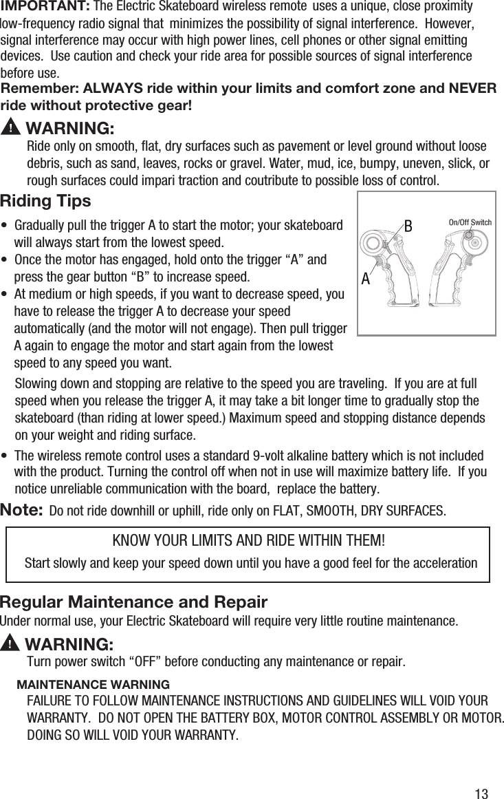  WARNING:Riding TipsRide only on smooth, ﬂat, dry surfaces such as pavement or level ground without loosedebris, such as sand, leaves, rocks or gravel. Water, mud, ice, bumpy, uneven, slick, orrough surfaces could impari traction and coutribute to possible loss of control.IMPORTANT: The Electric Skateboard wireless remotelow-frequency radio signal that  uses a unique, close proximity minimizes the possibility of signal interference.  However, signal interference may occur with high power lines, cell phones or other signal emitting devices.  Use caution and check your ride area for possible sources of signal interference before use.&bull;  Once the motor has engaged, hold onto the trigger &ldquo;A&rdquo; and     press the gear button &ldquo;B&rdquo; to increase speed.&bull;  At medium or high speeds, if you want to decrease speed, you     have to release the trigger A to decrease your speed     automatically (and the motor will not engage). Then pull trigger     A again to engage the motor and start again from the lowest     speed to any speed you want. Remember: ALWAYS ride within your limits and comfort zone and NEVER ride without protective gear! WARNING:Regular Maintenance and RepairMAINTENANCE WARNINGTurn power switch &ldquo;OFF&rdquo; before conducting any maintenance or repair.FAILURE TO FOLLOW MAINTENANCE INSTRUCTIONS AND GUIDELINES WILL VOID YOUR WARRANTY.  DO NOT OPEN THE BATTERY BOX, MOTOR CONTROL ASSEMBLY OR MOTOR.  DOING SO WILL VOID YOUR WARRANTY.&bull;  The wireless remote control uses a standard 9-volt alkaline battery which is not included     with the product. Turning the control off when not in use will maximize battery life.  If you     notice unreliable communication with the board,  replace the battery.Do not ride downhill or uphill, ride only on FLAT, SMOOTH, DRY SURFACES.Start slowly and keep your speed down until you have a good feel for the accelerationUnder normal use, your Electric Skateboard will require very little routine maintenance.Slowing down and stopping are relative to the speed you are traveling.  If you are at full speed when you release the trigger A, it may take a bit longer time to gradually stop the skateboard (than riding at lower speed.) Maximum speed and stopping distance depends on your weight and riding surface.Note:KNOW YOUR LIMITS AND RIDE WITHIN THEM!13&bull;  Gradually pull the trigger A to start the motor; your skateboard     will always start from the lowest speed.