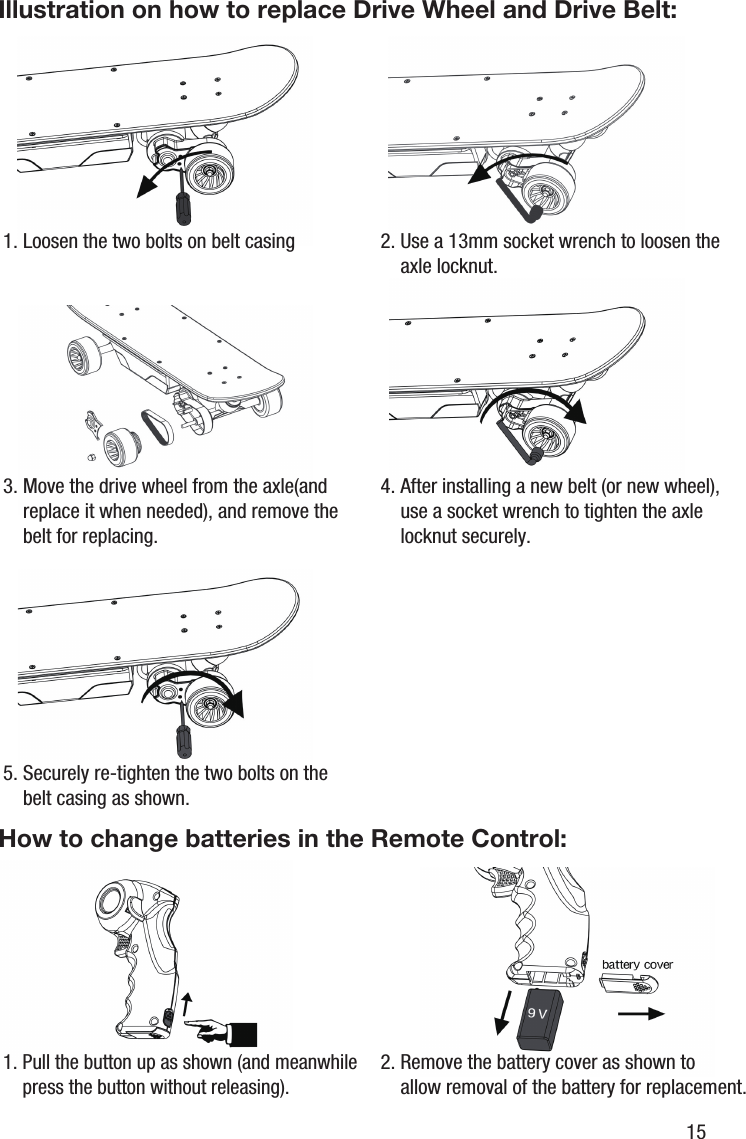 3. Move the drive wheel from the axle(and     replace it when needed), and remove the     belt for replacing.4. After installing a new belt (or new wheel),     use a socket wrench to tighten the axle     locknut securely.Illustration on how to replace Drive Wheel and Drive Belt:How to change batteries in the Remote Control:1. Loosen the two bolts on belt casing 2. Use a 13mm socket wrench to loosen the     axle locknut.5. Securely re-tighten the two bolts on the     belt casing as shown.1. Pull the button up as shown (and meanwhile    press the button without releasing).2. Remove the battery cover as shown to     allow removal of the battery for replacement.15