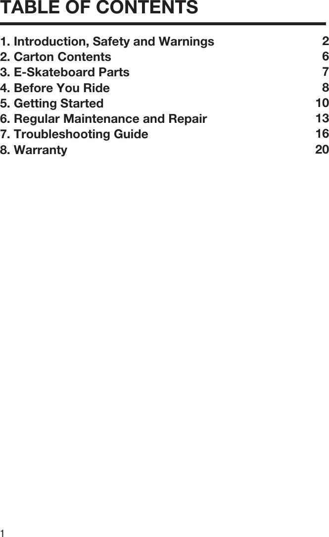 1TABLE OF CONTENTS1. Introduction, Safety and Warnings2. Carton Contents3. E-Skateboard Parts4. Before You Ride5. Getting Started6. Regular Maintenance and Repair7. Troubleshooting Guide8. Warranty267810131620