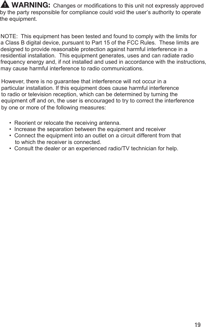 19Changes or modifications to this unit not expressly approved by the party responsible for compliance could void the user&rsquo;s authority to operate rthe equipment.NOTE:  This equipment has been tested and found to comply with the limits for a Class B digital device, pursuant to Part 15 of the FCC Rules.  These limits aredesigned to provide reasonable protection against harmful interference in a residential installation.  This equipment generates, uses and can radiate radio frequency energy and, if not installed and used in accordance with the instructions,may cause harmful interference to radio communications.However, there is no guarantee that interference will not occur in a  particular installation. If this equipment does cause harmful interferenceto radio or television reception, which can be determined by turning the equipment off and on, the user is encouraged to try to correct the interference by one or more of the following measures:&bull;  Reorient or relocate the receiving antenna.&bull;  Increase the separation between the equipment and receiver&bull;  Connect the equipment into an outlet on a circuit different from that     to which the receiver is connected.&bull;  Consult the dealer or an experienced radio/TV technician for help. WARNING: 