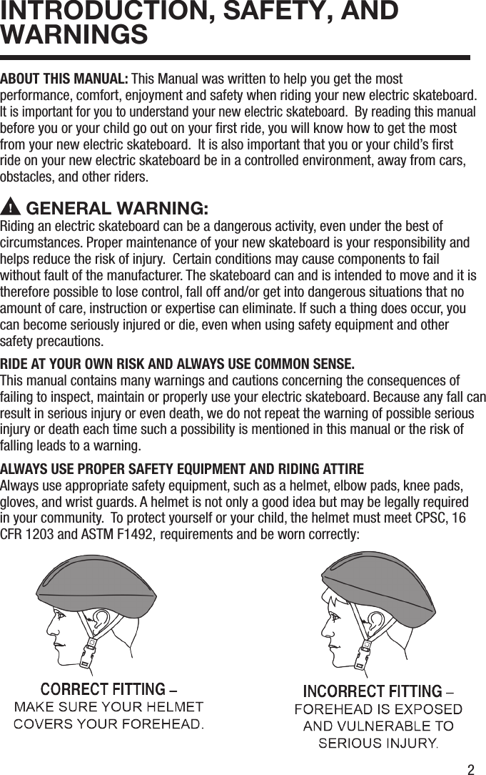 2INTRODUCTION, SAFETY, AND WARNINGSABOUT THIS MANUAL: This Manual was written to help you get the most performance, comfort, enjoyment and safety when riding your new electric skateboard.  It is important for you to understand your new electric skateboard.  By reading this manual before you or your child go out on your ﬁrst ride, you will know how to get the most from your new electric skateboard.  It is also important that you or your child&rsquo;s ﬁrst ride on your new electric skateboard be in a controlled environment, away from cars, obstacles, and other riders. GENERAL WARNING: Riding an electric skateboard can be a dangerous activity, even under the best of circumstances. Proper maintenance of your new skateboard is your responsibility and helps reduce the risk of injury.  Certain conditions may cause components to fail without fault of the manufacturer. The skateboard can and is intended to move and it is therefore possible to lose control, fall off and/or get into dangerous situations that no amount of care, instruction or expertise can eliminate. If such a thing does occur, you can become seriously injured or die, even when using safety equipment and other safety precautions. RIDE AT YOUR OWN RISK AND ALWAYS USE COMMON SENSE.This manual contains many warnings and cautions concerning the consequences of failing to inspect, maintain or properly use your electric skateboard. Because any fall can result in serious injury or even death, we do not repeat the warning of possible serious injury or death each time such a possibility is mentioned in this manual or the risk of falling leads to a warning.ALWAYS USE PROPER SAFETY EQUIPMENT AND RIDING ATTIREAlways use appropriate safety equipment, such as a helmet, elbow pads, knee pads, gloves, and wrist guards. A helmet is not only a good idea but may be legally required in your community.  To protect yourself or your child, the helmet must meet CPSC, 16 CFR 1203 and ASTM F1492, requirements and be worn correctly: