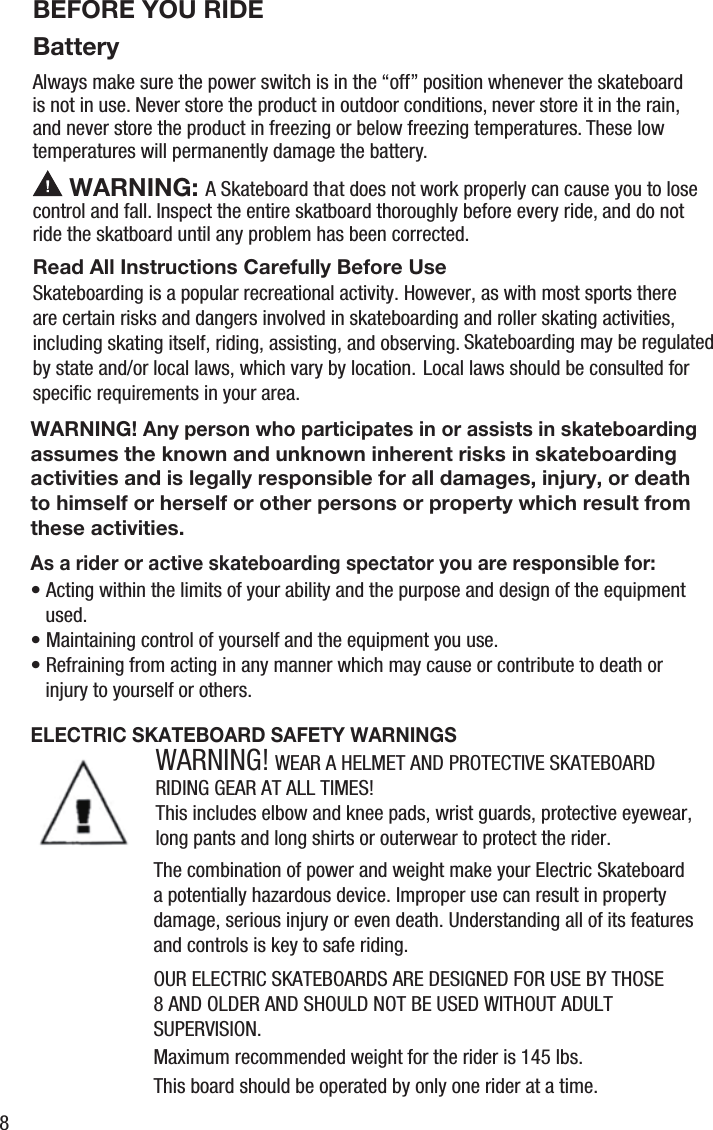 BatteryBEFORE YOU RIDEAlways make sure the power switch is in the &ldquo;off&rdquo; position whenever the skateboardis not in use. Never store the product in outdoor conditions, never store it in the rain, and never store the product in freezing or below freezing temperatures. These low temperatures will permanently damage the battery. WARNING: A Skateboard that does not work properly can cause you to lose control and fall. Inspect the entire skatboard thoroughly before every ride, and do not ride the skatboard until any problem has been corrected.Skateboarding is a popular recreational activity. However, as with most sports there are certain risks and dangers involved in skateboarding and roller skating activities, including skating itself, riding, assisting, and observing.  Local laws should be consulted for by state and/or local laws, which vary by location.Skateboarding may be regulated speciﬁc requirements in your area.&bull; Acting within the limits of your ability and the purpose and design of the equipment    used.&bull; Maintaining control of yourself and the equipment you use.&bull; Refraining from acting in any manner which may cause or contribute to death or    injury to yourself or others.Read All Instructions Carefully Before UseAs a rider or active skateboarding spectator you are responsible for:ELECTRIC SKATEBOARD SAFETY WARNINGSWARNING! Any person who participates in or assists in skateboarding assumes the known and unknown inherent risks in skateboardingactivities and is legally responsible for all damages, injury, or death to himself or herself or other persons or property which result from these activities.WARNING! WEAR A HELMET AND PROTECTIVE SKATEBOARD RIDING GEAR AT ALL TIMES!This includes elbow and knee pads, wrist guards, protective eyewear, long pants and long shirts or outerwear to protect the rider.The combination of power and weight make your Electric Skateboard a potentially hazardous device. Improper use can result in property damage, serious injury or even death. Understanding all of its features and controls is key to safe riding.Maximum recommended weight for the rider is 145 lbs.This board should be operated by only one rider at a time.OUR ELECTRIC SKATEBOARDS ARE DESIGNED FOR USE BY THOSE 8 AND OLDER AND SHOULD NOT BE USED WITHOUT ADULT SUPERVISION.8