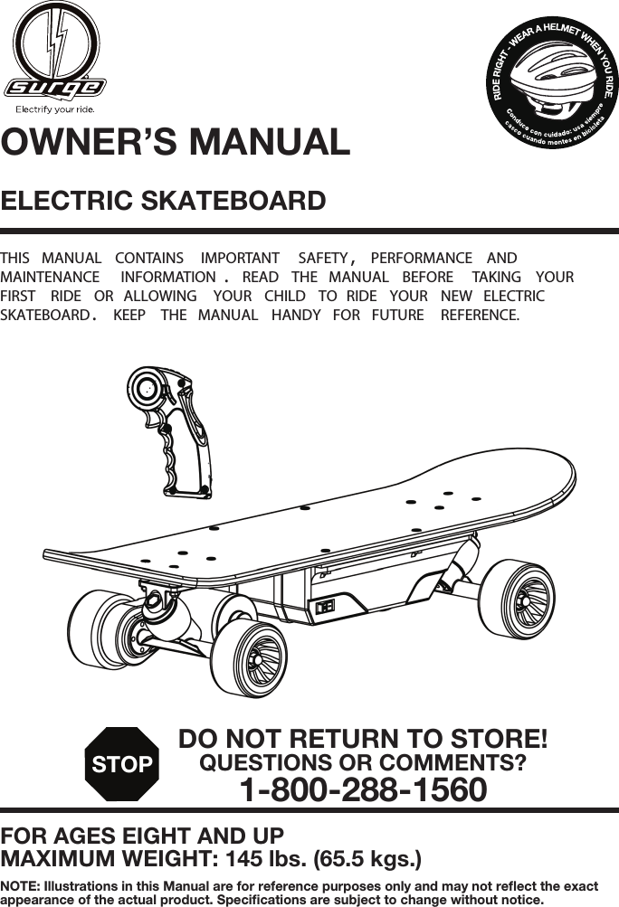 ELECTRIC SKATEBOARD THIS  MANUAL  CONTAINS  IMPORTANT  SAFETY ,  PERFORMANCE  AND  MAINTENANCE  INFORMATION .  READ  THE  MANUAL  BEFORE  TAKING  YOUR  FIRST  RIDE  OR  ALLOWING  YOUR  CHILD  TO  RIDE  YOUR  NEW  ELECTRIC  SKATEBOARD .  KEEP  THE  MANUAL  HANDY  FOR  FUTURE  REFERENCE.FOR AGES EIGHT AND UPMAXIMUM WEIGHT: 145 lbs. (65.5 kgs.)OWNER&rsquo;S MANUALNOTE: Illustrations in this Manual are for reference purposes only and may not reﬂect the exact appearance of the actual product. Speciﬁcations are subject to change without notice. DO NOT RETURN TO STORE!QUESTIONS OR COMMENTS?1-800-288-1560STOP