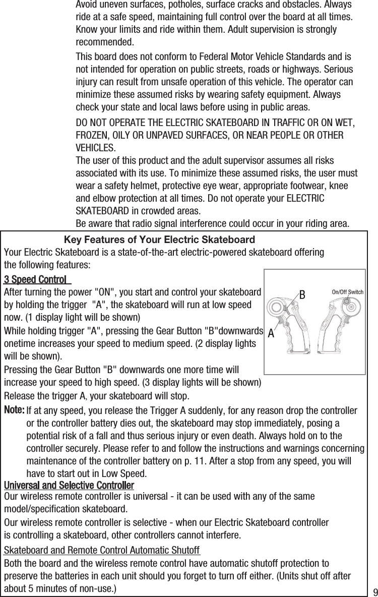 Avoid uneven surfaces, potholes, surface cracks and obstacles. Always ride at a safe speed, maintaining full control over the board at all times. Know your limits and ride within them. Adult supervision is strongly recommended.This board does not conform to Federal Motor Vehicle Standards and is not intended for operation on public streets, roads or highways. Serious injury can result from unsafe operation of this vehicle. The operator can minimize these assumed risks by wearing safety equipment. Always check your state and local laws before using in public areas.Be aware that radio signal interference could occur in your riding area.Your Electric Skateboard is a state-of-the-art electric-powered skateboard offering the following features:After turning the power "ON", you start and control your skateboard by holding the trigger  "A", the skateboard will run at low speed now. (1 display light will be shown)While holding trigger "A", pressing the Gear Button "B"downwards onetime increases your speed to medium speed. (2 display lights will be shown).Pressing the Gear Button "B" downwards one more time will increase your speed to high speed. (3 display lights will be shown)Release the trigger A, your skateboard will stop.If at any speed, you release the Trigger A suddenly, for any reason drop the controller or the controller battery dies out, the skateboard may stop immediately, posing a potential risk of a fall and thus serious injury or even death. Always hold on to the controller securely. Please refer to and follow the instructions and warnings concerning maintenance of the controller battery on p. 11. After a stop from any speed, you will have to start out in Low Speed.3 Speed ControlNote:DO NOT OPERATE THE ELECTRIC SKATEBOARD IN TRAFFIC OR ON WET, FROZEN, OILY OR UNPAVED SURFACES, OR NEAR PEOPLE OR OTHER VEHICLES.The user of this product and the adult supervisor assumes all risks associated with its use. To minimize these assumed risks, the user must wear a safety helmet, protective eye wear, appropriate footwear, knee and elbow protection at all times. Do not operate your ELECTRIC SKATEBOARD in crowded areas.Key Features of Your Electric SkateboardOur wireless remote controller is universal - it can be used with any of the same model/speciﬁcation skateboard.Our wireless remote controller is selective - when our Electric Skateboard controller is controlling a skateboard, other controllers cannot interfere.Both the board and the wireless remote control have automatic shutoff protection to preserve the batteries in each unit should you forget to turn off either. (Units shut off after about 5 minutes of non-use.)Universal and Selective ControllerSkateboard and Remote Control Automatic Shutoff9