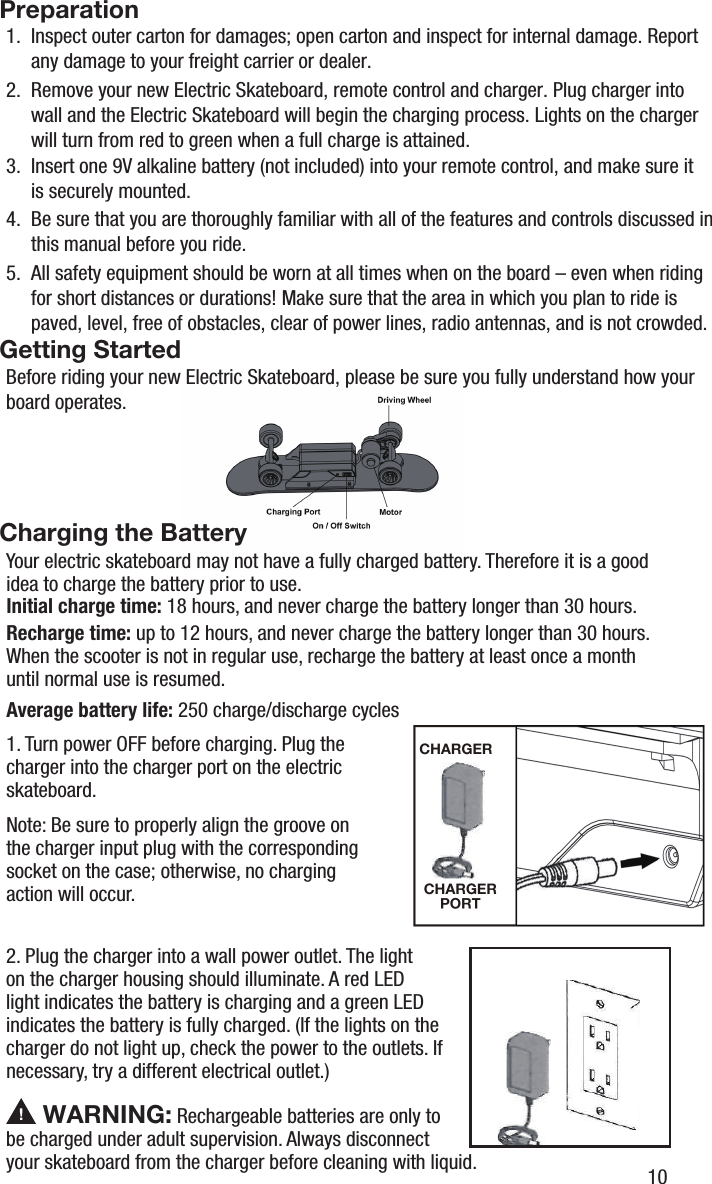 1.  Inspect outer carton for damages; open carton and inspect for internal damage. Report      any damage to your freight carrier or dealer.4.  Be sure that you are thoroughly familiar with all of the features and controls discussed in 3.  Insert one 9V alkaline battery (not included) into your remote control, and make sure it       is securely mounted.     this manual before you ride.5.  All safety equipment should be worn at all times when on the board &ndash; even when riding      for short distances or durations! Make sure that the area in which you plan to ride is      paved, level, free of obstacles, clear of power lines, radio antennas, and is not crowded.Before riding your new Electric Skateboard, please be sure you fully understand how your board operates.2.  Remove your new Electric Skateboard, remote control and charger. Plug charger into      wall and the Electric Skateboard will begin the charging process. Lights on the charger      will turn from red to green when a full charge is attained.PreparationGetting StartedCharging the BatteryYour electric skateboard may not have a fully charged battery. Therefore it is a goodidea to charge the battery prior to use.Initial charge time: 18 hours, and never charge the battery longer than 30 hours.Recharge time: up to 12 hours, and never charge the battery longer than 30 hours.When the scooter is not in regular use, recharge the battery at least once a month until normal use is resumed.Average battery life: 250 charge/discharge cycles1. Turn power OFF before charging. Plug the charger into the charger port on the electric skateboard. Note: Be sure to properly align the groove on the charger input plug with the corresponding socket on the case; otherwise, no charging action will occur.2. Plug the charger into a wall power outlet. The light on the charger housing should illuminate. A red LED light indicates the battery is charging and a green LED indicates the battery is fully charged. (If the lights on the charger do not light up, check the power to the outlets. If necessary, try a different electrical outlet.) WARNING: Rechargeable batteries are only to be charged under adult supervision. Always disconnect your skateboard from the charger before cleaning with liquid. 10