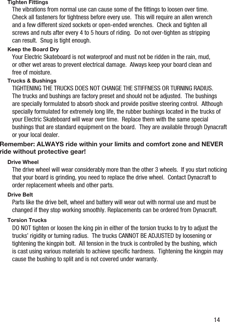 Remember: ALWAYS ride within your limits and comfort zone and NEVER ride without protective gear!Tighten FittingsKeep the Board DryTrucks &amp; BushingsDrive WheelDrive BeltTorsion TrucksThe vibrations from normal use can cause some of the ﬁttings to loosen over time.  Check all fasteners for tightness before every use.  This will require an allen wrench and a few different sized sockets or open-ended wrenches.  Check and tighten all screws and nuts after every 4 to 5 hours of riding.  Do not over-tighten as stripping can result.  Snug is tight enough.Your Electric Skateboard is not waterproof and must not be ridden in the rain, mud, or other wet areas to prevent electrical damage.  Always keep your board clean and free of moisture.TIGHTENING THE TRUCKS DOES NOT CHANGE THE STIFFNESS OR TURNING RADIUS.  The trucks and bushings are factory preset and should not be adjusted.  The bushings are specially formulated to absorb shock and provide positive steering control.  Although specially formulated for extremely long life, the rubber bushings located in the trucks of your Electric Skateboard will wear over time.  Replace them with the same special bushings that are standard equipment on the board.  They are available through Dynacraft or your local dealer.The drive wheel will wear considerably more than the other 3 wheels.  If you start noticing that your board is grinding, you need to replace the drive wheel.  Contact Dynacraft to order replacement wheels and other parts.Parts like the drive belt, wheel and battery will wear out with normal use and must be changed if they stop working smoothly. Replacements can be ordered from Dynacraft.DO NOT tighten or loosen the king pin in either of the torsion trucks to try to adjust the trucks&rsquo; rigidity or turning radius.  The trucks CANNOT BE ADJUSTED by loosening or tightening the kingpin bolt.  All tension in the truck is controlled by the bushing, which is cast using various materials to achieve speciﬁc hardness.  Tightening the kingpin may cause the bushing to split and is not covered under warranty.14