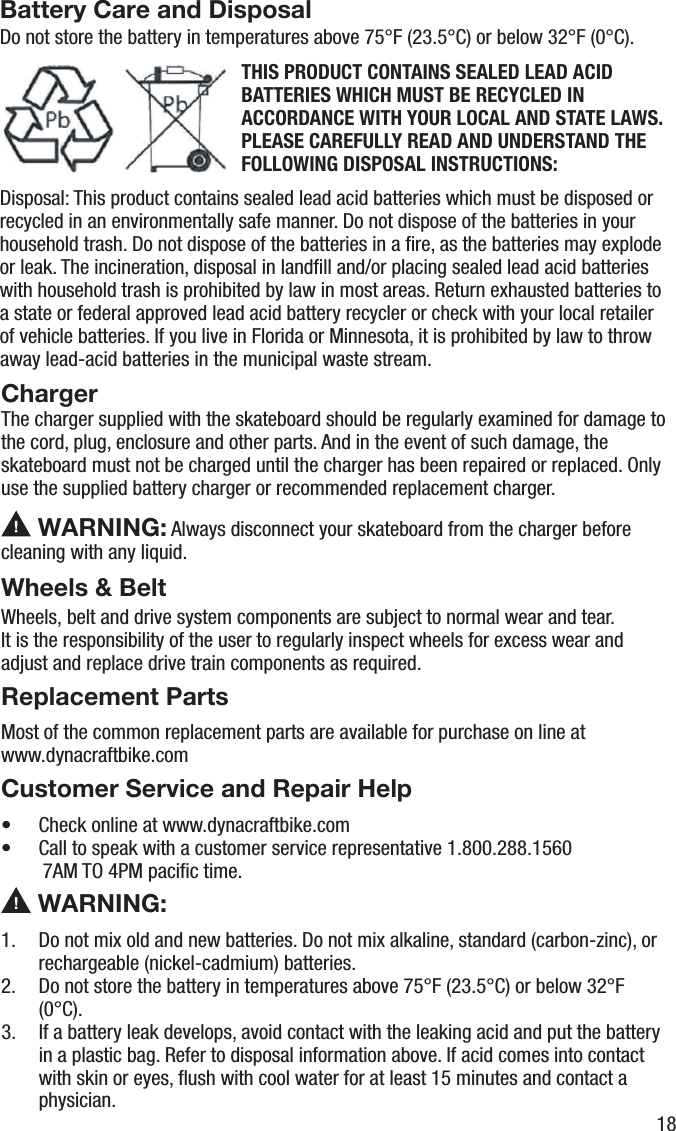 Battery Care and DisposalDo not store the battery in temperatures above 75&deg;F (23.5&deg;C) or below 32&deg;F (0&deg;C).THIS PRODUCT CONTAINS SEALED LEAD ACID BATTERIES WHICH MUST BE RECYCLED IN ACCORDANCE WITH YOUR LOCAL AND STATE LAWS. PLEASE CAREFULLY READ AND UNDERSTAND THE FOLLOWING DISPOSAL INSTRUCTIONS:Disposal: This product contains sealed lead acid batteries which must be disposed or recycled in an environmentally safe manner. Do not dispose of the batteries in your household trash. Do not dispose of the batteries in a ﬁre, as the batteries may explode or leak. The incineration, disposal in landﬁll and/or placing sealed lead acid batteries with household trash is prohibited by law in most areas. Return exhausted batteries to a state or federal approved lead acid battery recycler or check with your local retailer of vehicle batteries. If you live in Florida or Minnesota, it is prohibited by law to throw away lead-acid batteries in the municipal waste stream.ChargerThe charger supplied with the skateboard should be regularly examined for damage to the cord, plug, enclosure and other parts. And in the event of such damage, the skateboard must not be charged until the charger has been repaired or replaced. Only use the supplied battery charger or recommended replacement charger. WARNING: Always disconnect your skateboard from the charger before cleaning with any liquid.Wheels &amp; BeltWheels, belt and drive system components are subject to normal wear and tear. It is the responsibility of the user to regularly inspect wheels for excess wear and adjust and replace drive train components as required.Replacement PartsMost of the common replacement parts are available for purchase on line at www.dynacraftbike.comCustomer Service and Repair Help&bull;  Check online at www.dynacraftbike.com&bull;  Call to speak with a customer service representative 1.800.288.1560    7AM TO 4PM paciﬁc time. WARNING:1.  Do not mix old and new batteries. Do not mix alkaline, standard (carbon-zinc), or rechargeable (nickel-cadmium) batteries.2.  Do not store the battery in temperatures above 75&deg;F (23.5&deg;C) or below 32&deg;F (0&deg;C).3.  If a battery leak develops, avoid contact with the leaking acid and put the battery in a plastic bag. Refer to disposal information above. If acid comes into contact with skin or eyes, ﬂush with cool water for at least 15 minutes and contact a physician.18