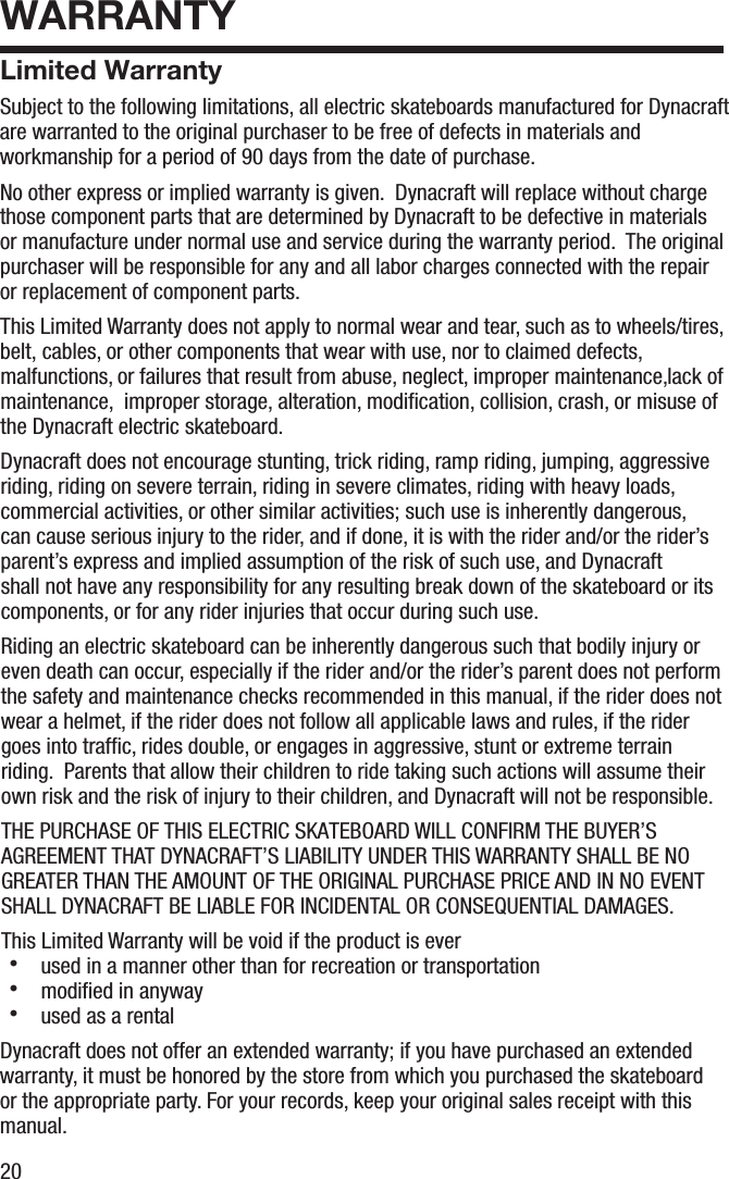 20WARRANTYLimited WarrantySubject to the following limitations, all electric skateboards manufactured for Dynacraft are warranted to the original purchaser to be free of defects in materials and workmanship for a period of 90 days from the date of purchase. No other express or implied warranty is given.  Dynacraft will replace without charge those component parts that are determined by Dynacraft to be defective in materials or manufacture under normal use and service during the warranty period.  The original purchaser will be responsible for any and all labor charges connected with the repair or replacement of component parts.  This Limited Warranty does not apply to normal wear and tear, such as to wheels/tires, belt, cables, or other components that wear with use, nor to claimed defects, malfunctions, or failures that result from abuse, neglect, improper maintenance,lack of maintenance,  improper storage, alteration, modiﬁcation, collision, crash, or misuse of the Dynacraft electric skateboard.Dynacraft does not encourage stunting, trick riding, ramp riding, jumping, aggressive riding, riding on severe terrain, riding in severe climates, riding with heavy loads, commercial activities, or other similar activities; such use is inherently dangerous, can cause serious injury to the rider, and if done, it is with the rider and/or the rider&rsquo;s parent&rsquo;s express and implied assumption of the risk of such use, and Dynacraft shall not have any responsibility for any resulting break down of the skateboard or its components, or for any rider injuries that occur during such use.Riding an electric skateboard can be inherently dangerous such that bodily injury or even death can occur, especially if the rider and/or the rider&rsquo;s parent does not performthe safety and maintenance checks recommended in this manual, if the rider does not wear a helmet, if the rider does not follow all applicable laws and rules, if the rider goes into trafﬁc, rides double, or engages in aggressive, stunt or extreme terrain riding.  Parents that allow their children to ride taking such actions will assume their own risk and the risk of injury to their children, and Dynacraft will not be responsible.THE PURCHASE OF THIS ELECTRIC SKATEBOARD WILL CONFIRM THE BUYER&rsquo;S AGREEMENT THAT DYNACRAFT&rsquo;S LIABILITY UNDER THIS WARRANTY SHALL BE NO GREATER THAN THE AMOUNT OF THE ORIGINAL PURCHASE PRICE AND IN NO EVENT SHALL DYNACRAFT BE LIABLE FOR INCIDENTAL OR CONSEQUENTIAL DAMAGES.This Limited Warranty will be void if the product is ever・  used in a manner other than for recreation or transportation・  modiﬁed in anyway・  used as a rentalDynacraft does not offer an extended warranty; if you have purchased an extended warranty, it must be honored by the store from which you purchased the skateboard or the appropriate party. For your records, keep your original sales receipt with this manual.