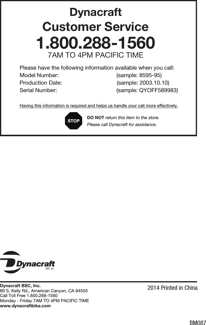 BM087Dynacraft  Customer Service1.800.288-15607AM TO 4PM PACIFIC TIMEPlease have the following information available when you call:Model Number:                                     (sample: 8595-95)Production Date:                                   (sample: 2003.10.10)Serial Number:                                      (sample: QYOFF589983)Having this information is required and helps us handle your call more effectively.      DO NOT return this item to the store.      Please call Dynacraft for assistance.STOPDynacraft BSC, Inc.89 S. Kelly Rd., American Canyon, CA 94503Call Toll Free 1.800.288-1560Monday - Friday 7AM TO 4PM PACIFIC TIMEwww.dynacraftbike.com2014 Printed in China